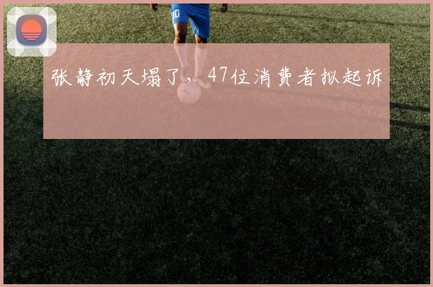 张静初天塌了，47位消费者拟起诉