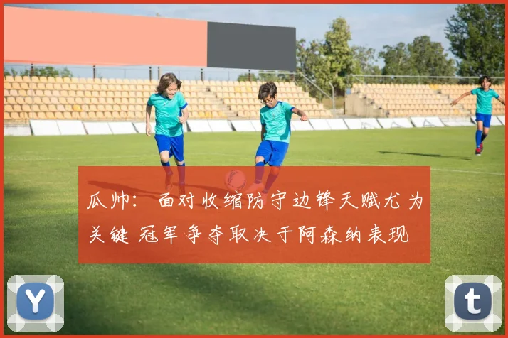 瓜帅：面对收缩防守边锋天赋尤为关键 冠军争夺取决于阿森纳表现