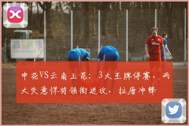 申花VS云南玉昆：3大王牌停赛，两大失意悍将领衔进攻，拉唐冲锋