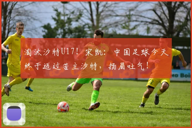 淘汰沙特U17！宋凯：中国足球今天终于迈过苦主沙特，扬眉吐气！